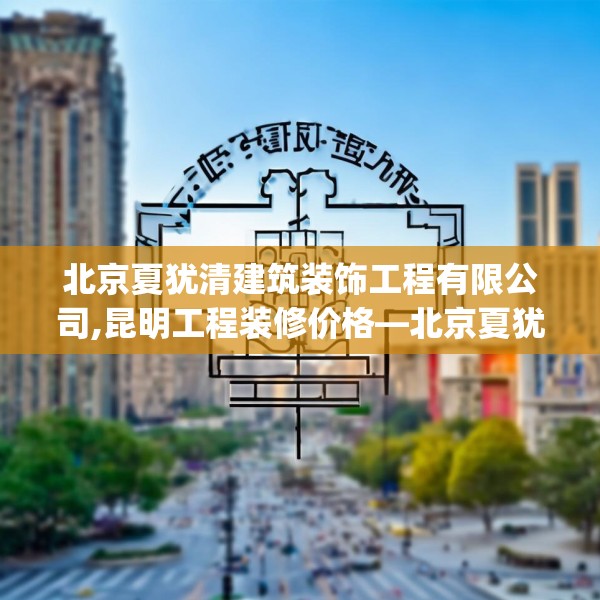 北京夏犹清建筑装饰工程有限公司,昆明工程装修价格—北京夏犹清建筑装饰工程有限公司501.a377b378c381fgy.388fhsg