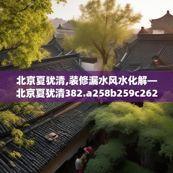 北京夏犹清,装修漏水风水化解—北京夏犹清382.a258b259c262fgy.269htyj