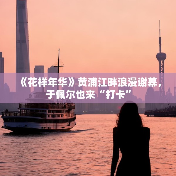 《花样年华》黄浦江畔浪漫谢幕，于佩尔也来“打卡”