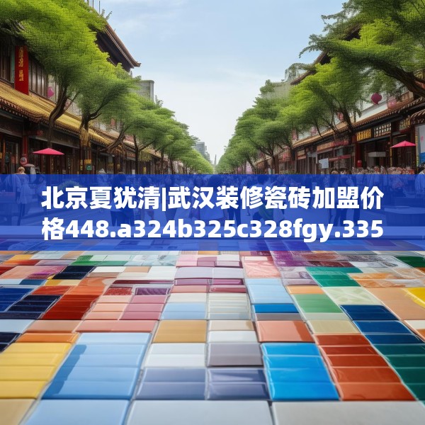 北京夏犹清|武汉装修瓷砖加盟价格448.a324b325c328fgy.335dewqe