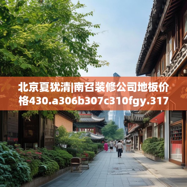 北京夏犹清|南召装修公司地板价格430.a306b307c310fgy.317dewqe