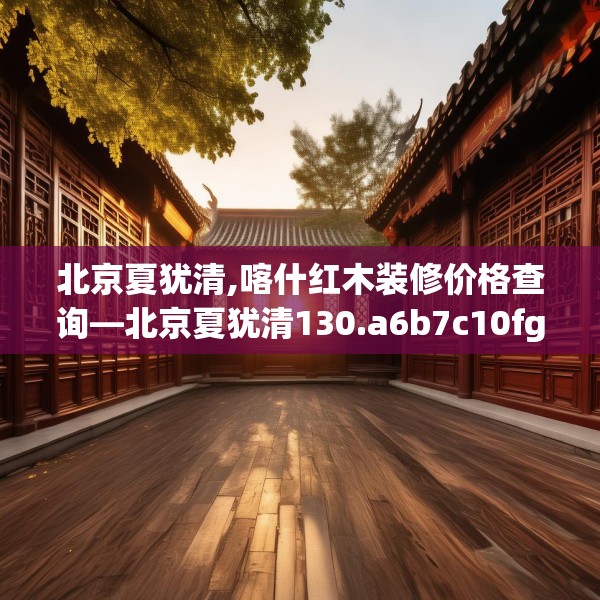 北京夏犹清,喀什红木装修价格查询—北京夏犹清130.a6b7c10fgy.17htyj