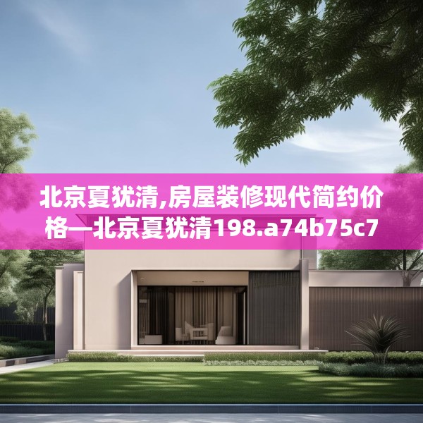 北京夏犹清,房屋装修现代简约价格—北京夏犹清198.a74b75c78fgy.85nbn