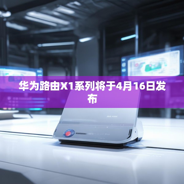 华为路由X1系列将于4月16日发布