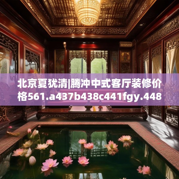 北京夏犹清|腾冲中式客厅装修价格561.a437b438c441fgy.448uyk