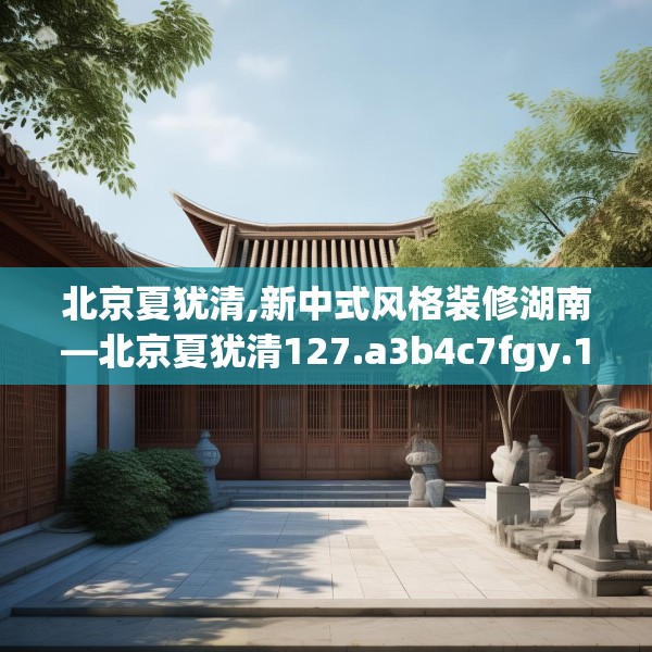 北京夏犹清,新中式风格装修湖南—北京夏犹清127.a3b4c7fgy.14jhhj