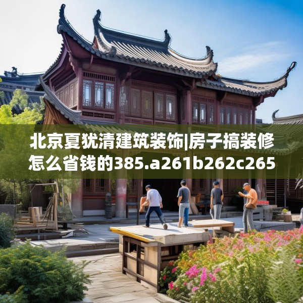 北京夏犹清建筑装饰|房子搞装修怎么省钱的385.a261b262c265fgy.272fdsfds