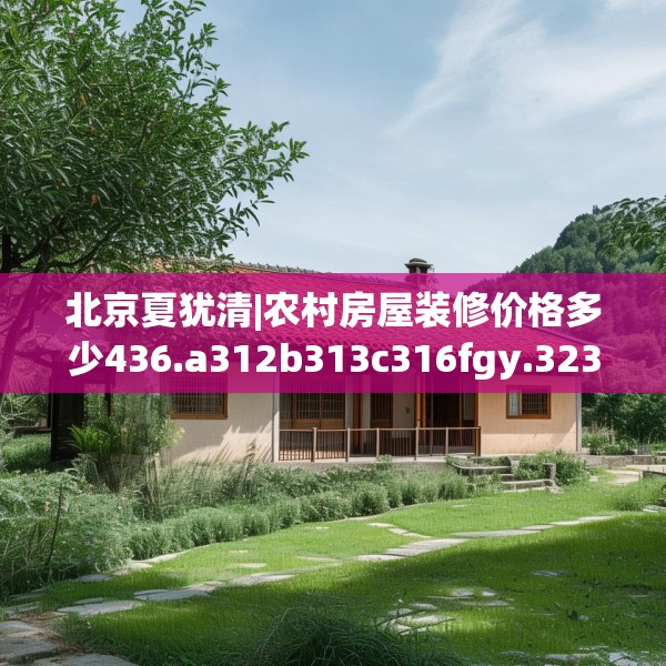 北京夏犹清|农村房屋装修价格多少436.a312b313c316fgy.323htyj