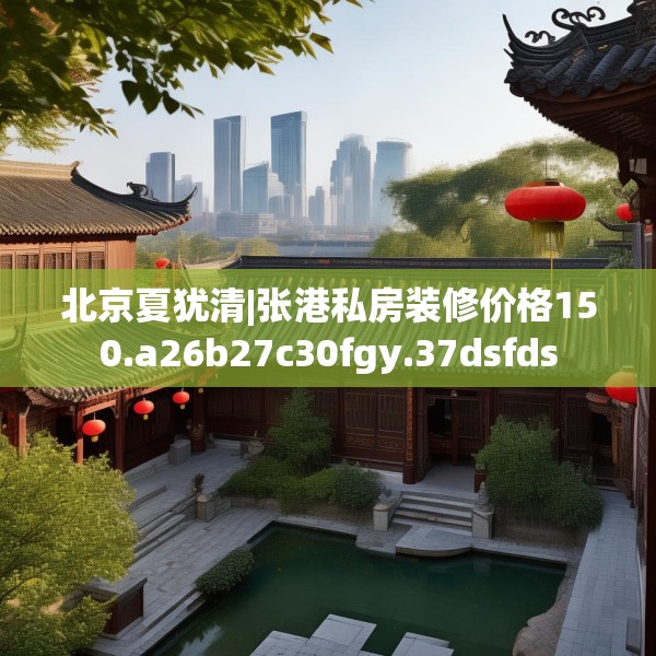 北京夏犹清|张港私房装修价格150.a26b27c30fgy.37dsfds