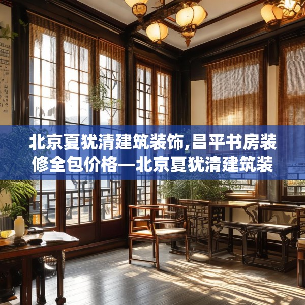 北京夏犹清建筑装饰,昌平书房装修全包价格—北京夏犹清建筑装饰474.a350b351c354fgy.361dsfds