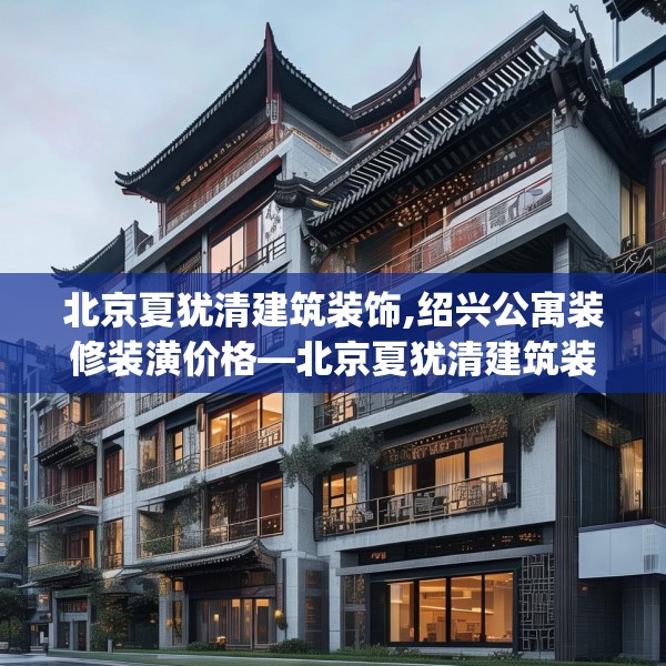 北京夏犹清建筑装饰,绍兴公寓装修装潢价格—北京夏犹清建筑装饰233.a109b110c113fgy.120bnbn