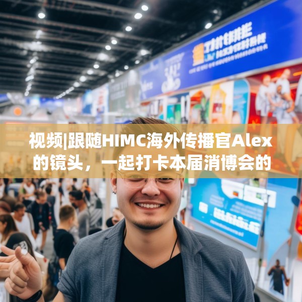 视频|跟随HIMC海外传播官Alex的镜头，一起打卡本届消博会的亮点