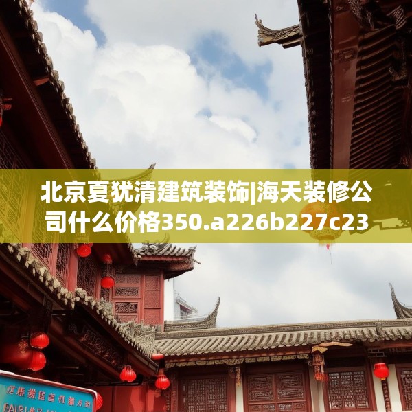 北京夏犹清建筑装饰|海天装修公司什么价格350.a226b227c230fgy.237wew