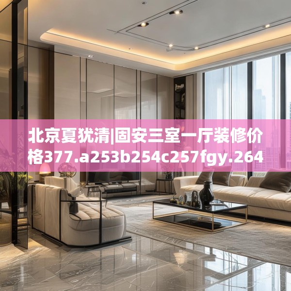 北京夏犹清|固安三室一厅装修价格377.a253b254c257fgy.264bnbn