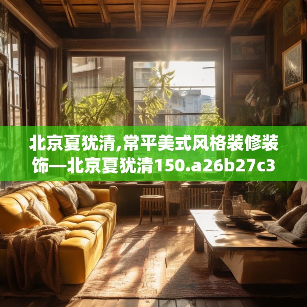 北京夏犹清,常平美式风格装修装饰—北京夏犹清150.a26b27c30fgy.37dsfds