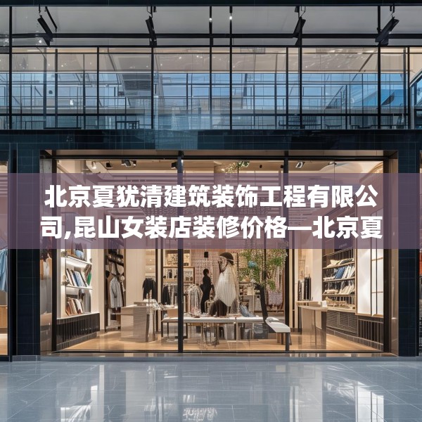 北京夏犹清建筑装饰工程有限公司,昆山女装店装修价格—北京夏犹清建筑装饰工程有限公司327.a203b204c207fgy.214uyk