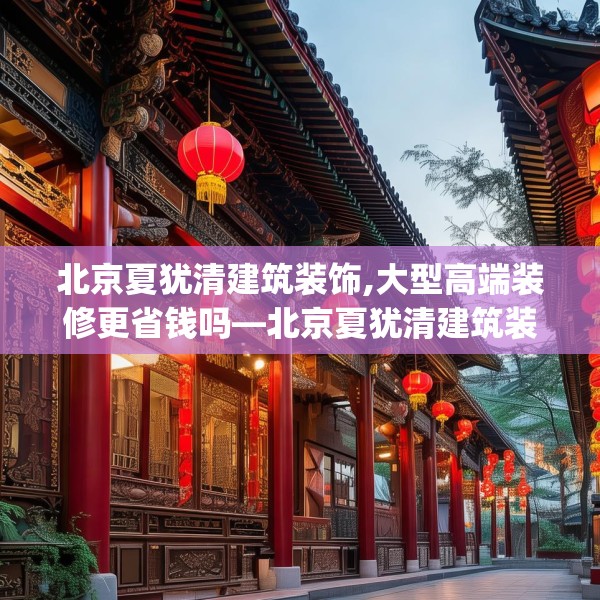 北京夏犹清建筑装饰,大型高端装修更省钱吗—北京夏犹清建筑装饰286.a162b163c166fgy.173dewqe
