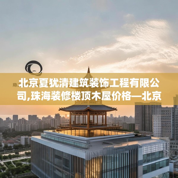 北京夏犹清建筑装饰工程有限公司,珠海装修楼顶木屋价格—北京夏犹清建筑装饰工程有限公司596.a472b473c476fgy.48376658