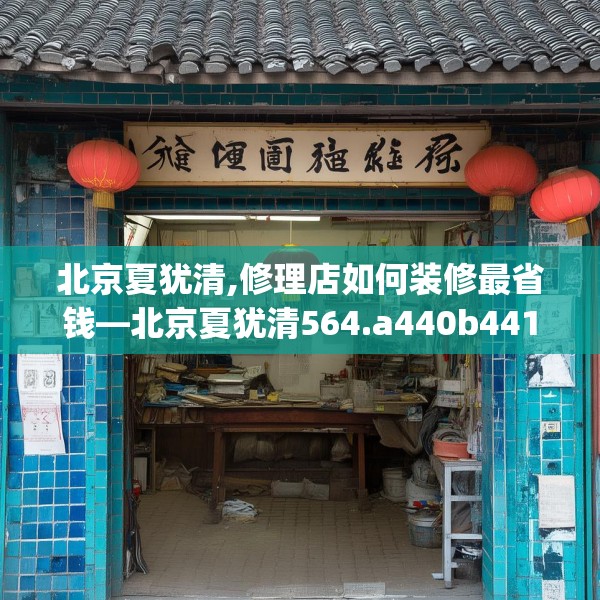 北京夏犹清,修理店如何装修最省钱—北京夏犹清564.a440b441c444fgy.451dsfds