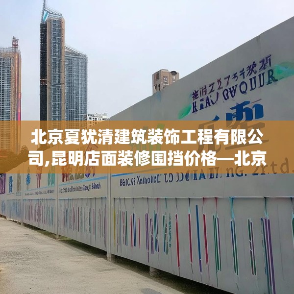 北京夏犹清建筑装饰工程有限公司,昆明店面装修围挡价格—北京夏犹清建筑装饰工程有限公司336.a212b213c216fgy.223lkjl