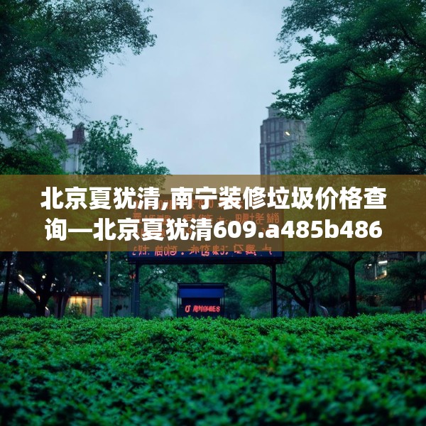 北京夏犹清,南宁装修垃圾价格查询—北京夏犹清609.a485b486c489fgy.496fhsg
