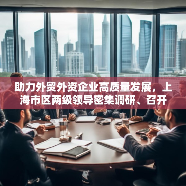 助力外贸外资企业高质量发展，上海市区两级领导密集调研、召开座谈会