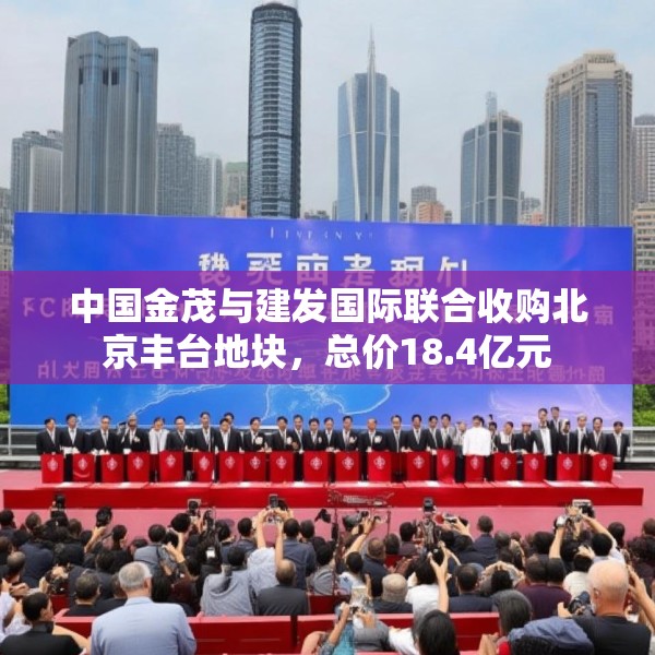中国金茂与建发国际联合收购北京丰台地块，总价18.4亿元