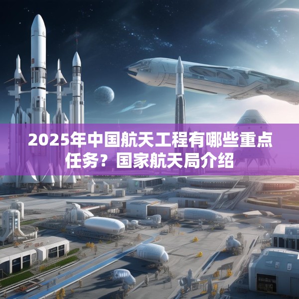 2025年中国航天工程有哪些重点任务？国家航天局介绍