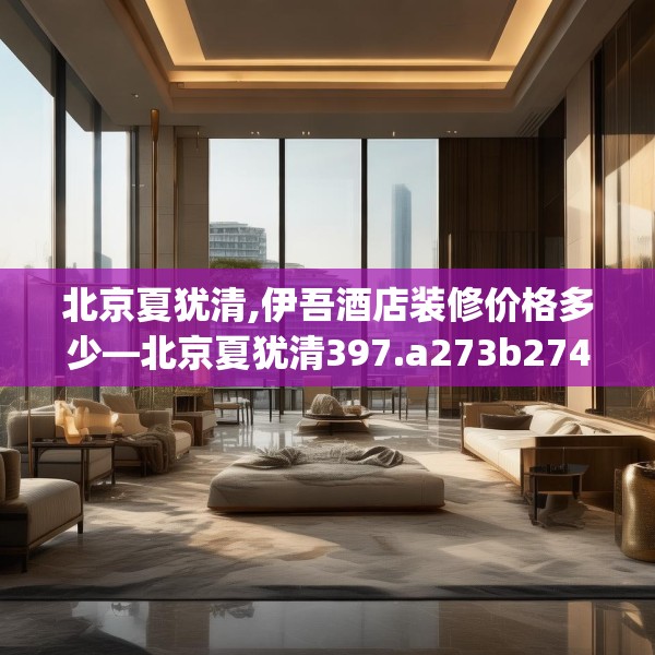 北京夏犹清,伊吾酒店装修价格多少—北京夏犹清397.a273b274c277fgy.284jhhj