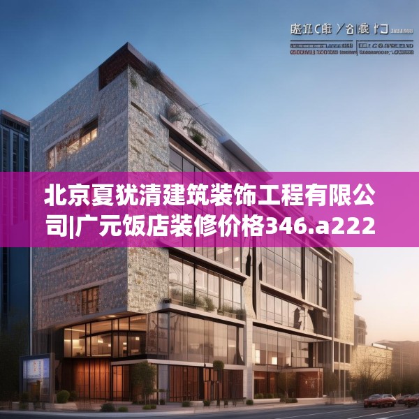 北京夏犹清建筑装饰工程有限公司|广元饭店装修价格346.a222b223c226fgy.233htyj