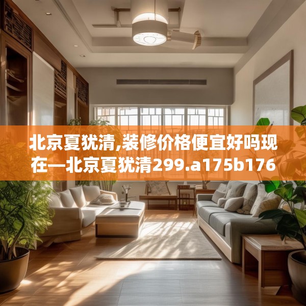 北京夏犹清,装修价格便宜好吗现在—北京夏犹清299.a175b176c179fgy.186cvcx