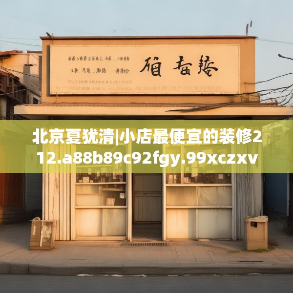 北京夏犹清|小店最便宜的装修212.a88b89c92fgy.99xczxv