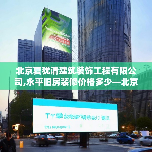 北京夏犹清建筑装饰工程有限公司,永平旧房装修价格多少—北京夏犹清建筑装饰工程有限公司175.a51b52c55fgy.62poiy