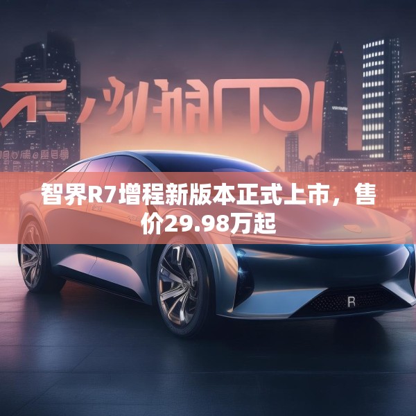 智界R7增程新版本正式上市，售价29.98万起