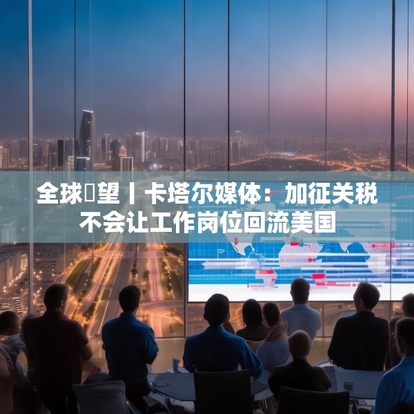 全球瞭望丨卡塔尔媒体：加征关税不会让工作岗位回流美国