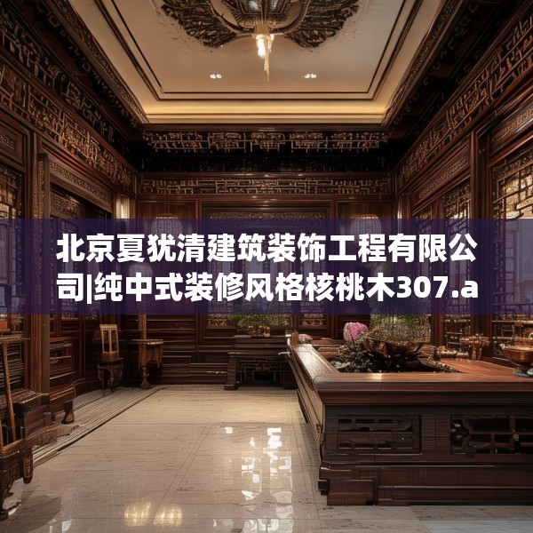 北京夏犹清建筑装饰工程有限公司|纯中式装修风格核桃木307.a183b184c187fgy.194jhhj
