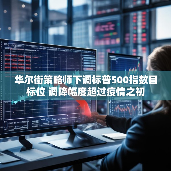 华尔街策略师下调标普500指数目标位 调降幅度超过疫情之初