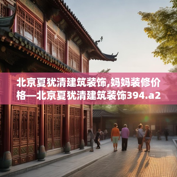 北京夏犹清建筑装饰,妈妈装修价格—北京夏犹清建筑装饰394.a270b271c274fgy.281dewqe