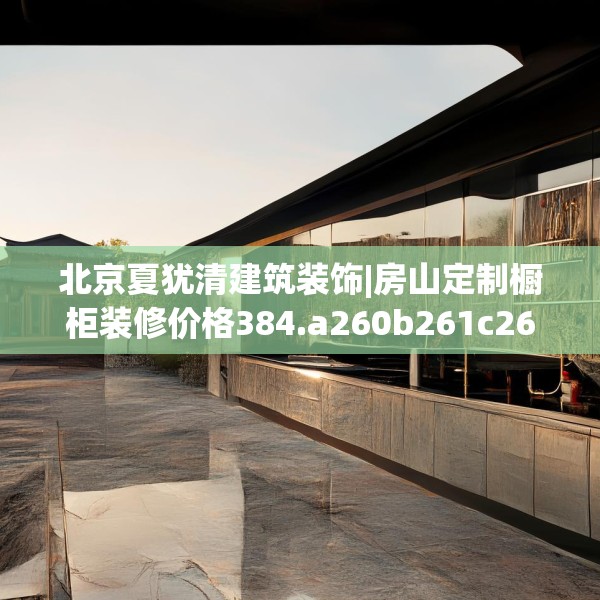 北京夏犹清建筑装饰|房山定制橱柜装修价格384.a260b261c264fgy.271dsfds