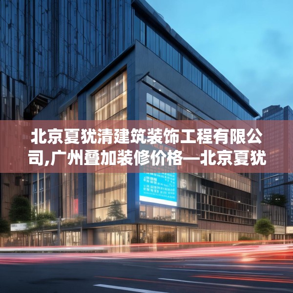 北京夏犹清建筑装饰工程有限公司,广州叠加装修价格—北京夏犹清建筑装饰工程有限公司537.a413b414c417fgy.424fhsg