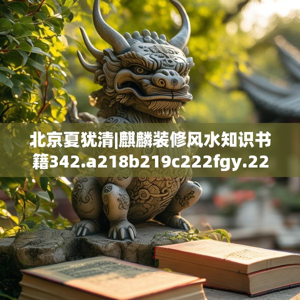 北京夏犹清|麒麟装修风水知识书籍342.a218b219c222fgy.229nbn