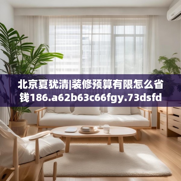 北京夏犹清|装修预算有限怎么省钱186.a62b63c66fgy.73dsfds