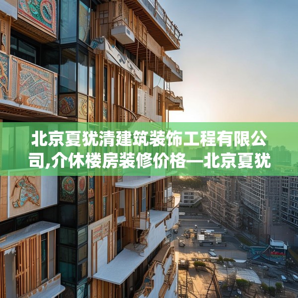 北京夏犹清建筑装饰工程有限公司,介休楼房装修价格—北京夏犹清建筑装饰工程有限公司474.a350b351c354fgy.361dsfds