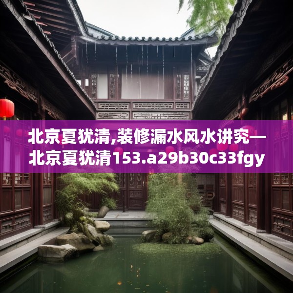 北京夏犹清,装修漏水风水讲究—北京夏犹清153.a29b30c33fgy.40fghfd