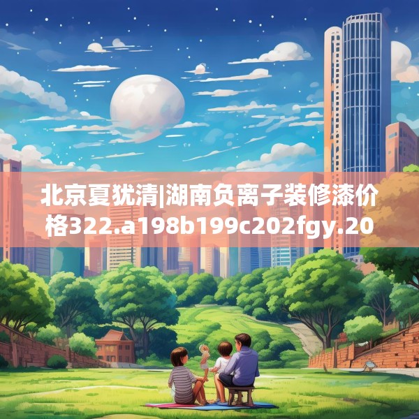 北京夏犹清|湖南负离子装修漆价格322.a198b199c202fgy.209dewqe