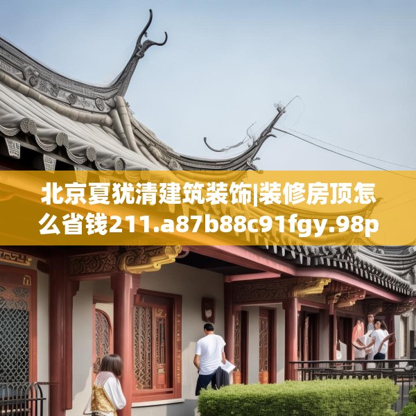 北京夏犹清建筑装饰|装修房顶怎么省钱211.a87b88c91fgy.98poiy