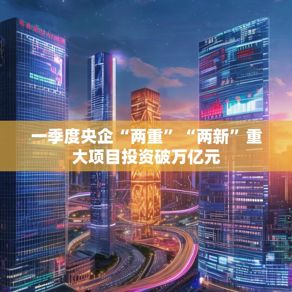 一季度央企“两重”“两新”重大项目投资破万亿元