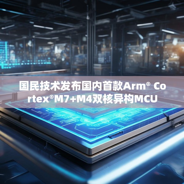 国民技术发布国内首款Arm® Cortex®M7+M4双核异构MCU
