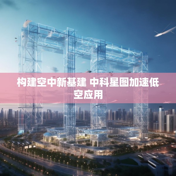 构建空中新基建 中科星图加速低空应用