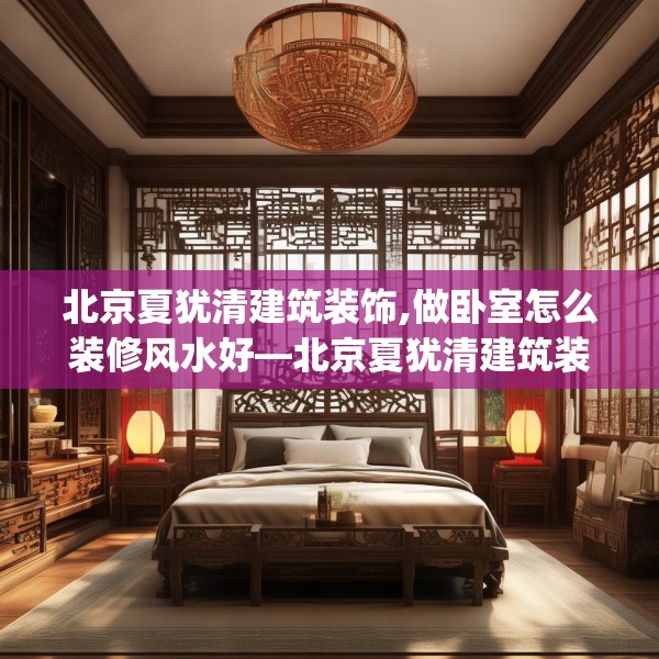 北京夏犹清建筑装饰,做卧室怎么装修风水好—北京夏犹清建筑装饰616.a492b493c496fgy.503htyj